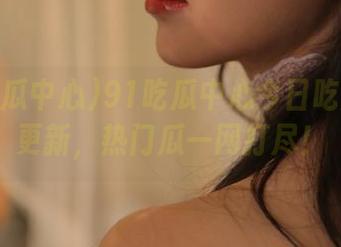 91吃瓜中心今日吃瓜全新更新，热门瓜一网打尽！