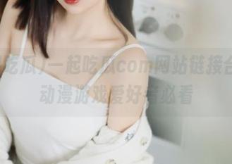 一起吃瓜com网站链接合集，动漫游戏爱好者必看